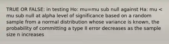 TRUE OR FALSE: in testing Ho: mu=mu sub null against Ha: mu < mu sub null at alpha level of significance based on a random sample from a normal distribution whose variance is known, the probability of committing a type II error decreases as the sample size n increases