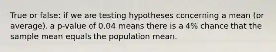 True or false: if we are testing hypotheses concerning a mean (or average), a p-value of 0.04 means there is a 4% chance that the sample mean equals the population mean.