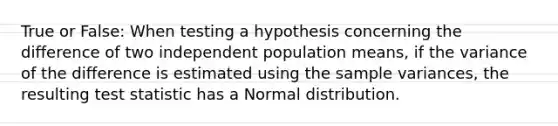 True or False: When testing a hypothesis concerning the difference of two independent population means, if the variance of the difference is estimated using the sample variances, the resulting test statistic has a Normal distribution.