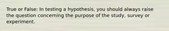 True or False: In testing a hypothesis, you should always raise the question concerning the purpose of the study, survey or experiment.