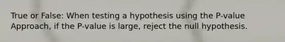 True or False: When testing a hypothesis using the​ P-value Approach, if the​ P-value is​ large, reject the null hypothesis.