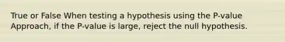 True or False When testing a hypothesis using the​ P-value Approach, if the​ P-value is​ large, reject the null hypothesis.