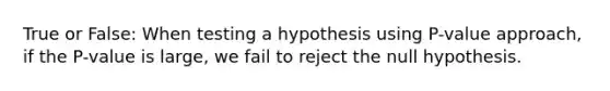 True or False: When testing a hypothesis using P-value approach, if the P-value is large, we fail to reject the null hypothesis.