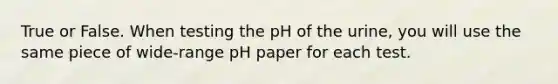 True or False. When testing the pH of the urine, you will use the same piece of wide-range pH paper for each test.