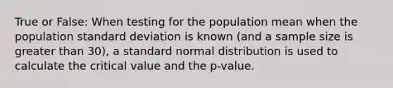 True or False: When testing for the population mean when the population standard deviation is known (and a sample size is greater than 30), a standard normal distribution is used to calculate the critical value and the p-value.