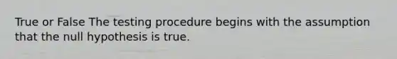 True or False The testing procedure begins with the assumption that the null hypothesis is true.