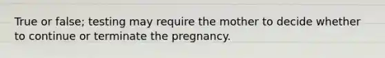 True or false; testing may require the mother to decide whether to continue or terminate the pregnancy.