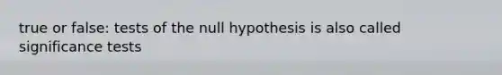 true or false: tests of the null hypothesis is also called significance tests