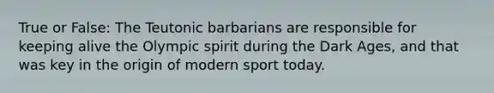 True or False: The Teutonic barbarians are responsible for keeping alive the Olympic spirit during the Dark Ages, and that was key in the origin of modern sport today.