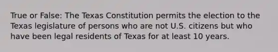 True or False: The Texas Constitution permits the election to the Texas legislature of persons who are not U.S. citizens but who have been legal residents of Texas for at least 10 years.