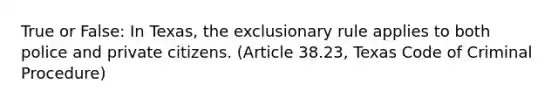 True or False: In Texas, the exclusionary rule applies to both police and private citizens. (Article 38.23, Texas Code of Criminal Procedure)