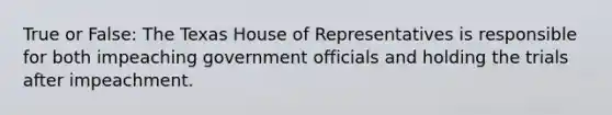 True or False: The Texas House of Representatives is responsible for both impeaching government officials and holding the trials after impeachment.