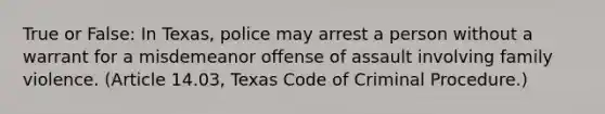 True or False: In Texas, police may arrest a person without a warrant for a misdemeanor offense of assault involving family violence. (Article 14.03, Texas Code of Criminal Procedure.)