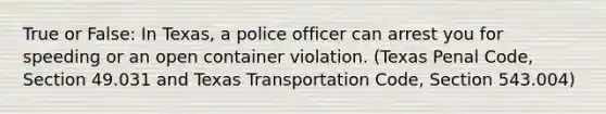 True or False: In Texas, a police officer can arrest you for speeding or an open container violation. (Texas Penal Code, Section 49.031 and Texas Transportation Code, Section 543.004)