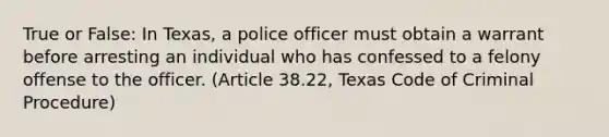 True or False: In Texas, a police officer must obtain a warrant before arresting an individual who has confessed to a felony offense to the officer. (Article 38.22, Texas Code of Criminal Procedure)