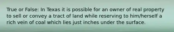 True or False: In Texas it is possible for an owner of real property to sell or convey a tract of land while reserving to him/herself a rich vein of coal which lies just inches under the surface.