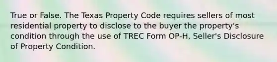 True or False. The Texas Property Code requires sellers of most residential property to disclose to the buyer the property's condition through the use of TREC Form OP-H, Seller's Disclosure of Property Condition.