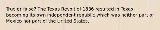 True or false? The Texas Revolt of 1836 resulted in Texas becoming its own independent republic which was neither part of Mexico nor part of the United States.