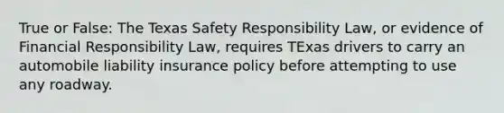 True or False: The Texas Safety Responsibility Law, or evidence of Financial Responsibility Law, requires TExas drivers to carry an automobile liability insurance policy before attempting to use any roadway.