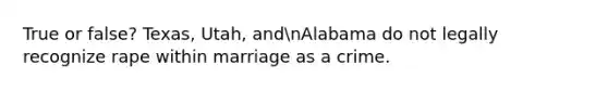 True or false? Texas, Utah, andnAlabama do not legally recognize rape within marriage as a crime.