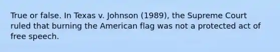 True or false. In Texas v. Johnson (1989), the Supreme Court ruled that burning the American flag was not a protected act of free speech.