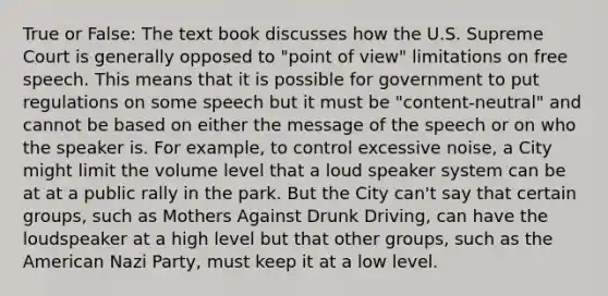 True or False: The text book discusses how the U.S. Supreme Court is generally opposed to "point of view" limitations on free speech. This means that it is possible for government to put regulations on some speech but it must be "content-neutral" and cannot be based on either the message of the speech or on who the speaker is. For example, to control excessive noise, a City might limit the volume level that a loud speaker system can be at at a public rally in the park. But the City can't say that certain groups, such as Mothers Against Drunk Driving, can have the loudspeaker at a high level but that other groups, such as the American Nazi Party, must keep it at a low level.