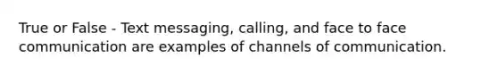 True or False - Text messaging, calling, and face to face communication are examples of channels of communication.