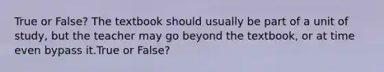 True or False? The textbook should usually be part of a unit of study, but the teacher may go beyond the textbook, or at time even bypass it.True or False?