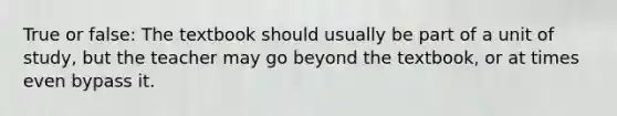True or false: The textbook should usually be part of a unit of study, but the teacher may go beyond the textbook, or at times even bypass it.