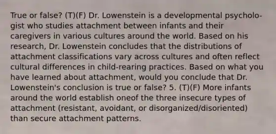 True or false? (T)(F) Dr. Lowenstein is a developmental psycholo- gist who studies attachment between infants and their caregivers in various cultures around the world. Based on his research, Dr. Lowenstein concludes that the distributions of attachment classifications vary across cultures and often reflect cultural differences in child-rearing practices. Based on what you have learned about attachment, would you conclude that Dr. Lowenstein's conclusion is true or false? 5. (T)(F) More infants around the world establish oneof the three insecure types of attachment (resistant, avoidant, or disorganized/disoriented) than secure attachment patterns.