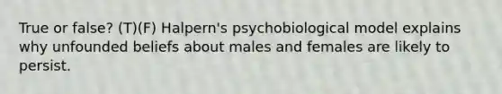 True or false? (T)(F) Halpern's psychobiological model explains why unfounded beliefs about males and females are likely to persist.