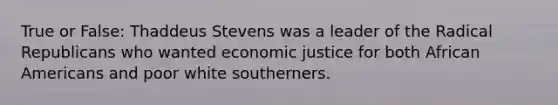 True or False: Thaddeus Stevens was a leader of the Radical Republicans who wanted economic justice for both African Americans and poor white southerners.