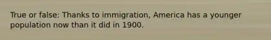 True or false: Thanks to immigration, America has a younger population now than it did in 1900.