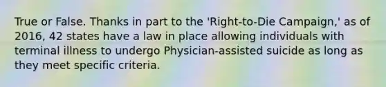 True or False. Thanks in part to the 'Right-to-Die Campaign,' as of 2016, 42 states have a law in place allowing individuals with terminal illness to undergo Physician-assisted suicide as long as they meet specific criteria.