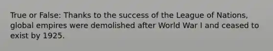 True or False: Thanks to the success of the League of Nations, global empires were demolished after World War I and ceased to exist by 1925.