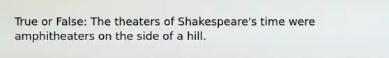 True or False: The theaters of Shakespeare's time were amphitheaters on the side of a hill.