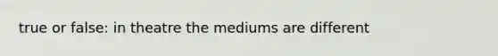 true or false: in theatre the mediums are different