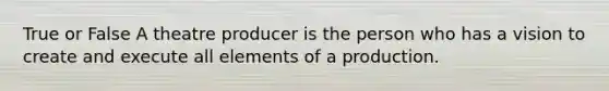 True or False A theatre producer is the person who has a vision to create and execute all elements of a production.