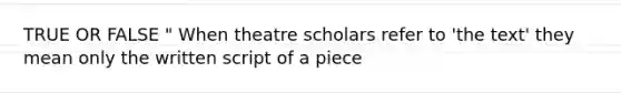 TRUE OR FALSE " When theatre scholars refer to 'the text' they mean only the written script of a piece