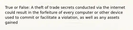 True or False: A theft of trade secrets conducted via the internet could result in the forfeiture of every computer or other device used to commit or facilitate a violation, as well as any assets gained