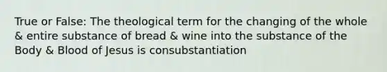 True or False: The theological term for the changing of the whole & entire substance of bread & wine into the substance of the Body & Blood of Jesus is consubstantiation