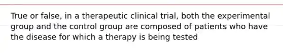 True or false, in a therapeutic clinical trial, both the experimental group and the control group are composed of patients who have the disease for which a therapy is being tested