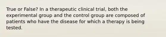 True or False? In a therapeutic clinical trial, both the experimental group and the control group are composed of patients who have the disease for which a therapy is being tested.