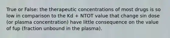 True or False: the therapeutic concentrations of most drugs is so low in comparison to the Kd + NTOT value that change sin dose (or plasma concentration) have little consequence on the value of fup (fraction unbound in the plasma).