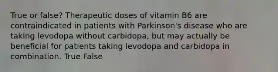 True or false? Therapeutic doses of vitamin B6 are contraindicated in patients with Parkinson's disease who are taking levodopa without carbidopa, but may actually be beneficial for patients taking levodopa and carbidopa in combination. True False