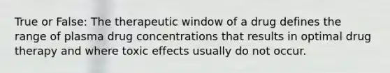 True or False: The therapeutic window of a drug defines the range of plasma drug concentrations that results in optimal drug therapy and where toxic effects usually do not occur.