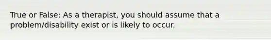 True or False: As a therapist, you should assume that a problem/disability exist or is likely to occur.