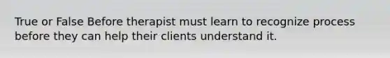 True or False Before therapist must learn to recognize process before they can help their clients understand it.