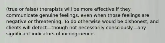 (true or false) therapists will be more effective if they communicate genuine feelings, even when those feelings are negative or threatening. To do otherwise would be dishonest, and clients will detect—though not necessarily consciously—any significant indicators of incongruence.