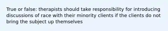 True or false: therapists should take responsibility for introducing discussions of race with their minority clients if the clients do not bring the subject up themselves